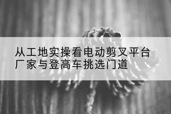 监利电动剪叉升降平台厂家-从工地实操看电动剪叉平台厂家与登高车挑选门道