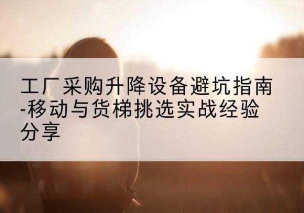 监利移动式升降机怎么选-工厂采购升降设备避坑指南-移动与货梯挑选实战经验分享