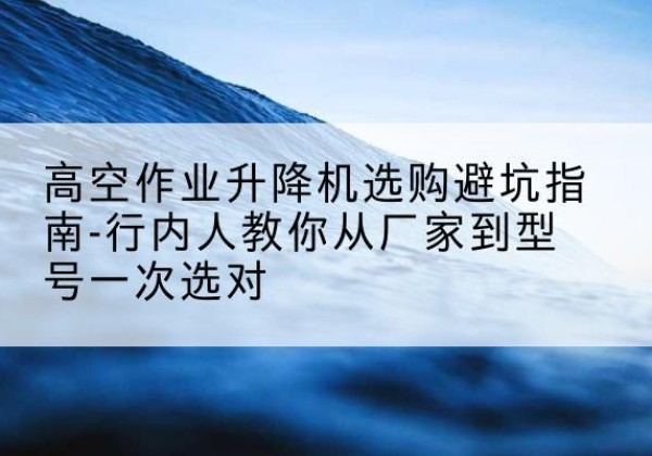监利升降平台厂家-高空作业升降机选购避坑指南-行内人教你从厂家到型号一次选对