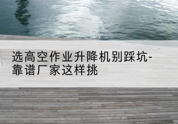监利剪叉式升降机厂家-选高空作业升降机别踩坑-靠谱厂家这样挑