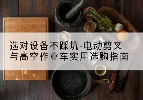 监利电动剪叉升降平台怎么选-选对设备不踩坑-电动剪叉与高空作业车实用选购指南