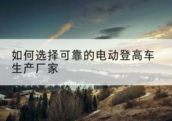 监利电动登高车厂家-如何选择可靠的电动登高车生产厂家