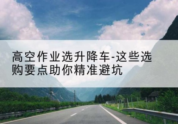监利升降车厂家-高空作业选升降车-这些选购要点助你*避坑