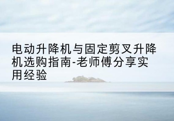 监利电动升降机怎么选-电动升降机与固定剪叉升降机选购指南-老师傅分享实用经验