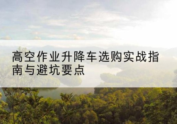 监利升降车怎么选-高空作业升降车选购实战指南与避坑要点