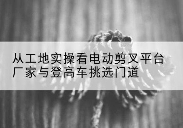 监利电动剪叉升降平台厂家-从工地实操看电动剪叉平台厂家与登高车挑选门道