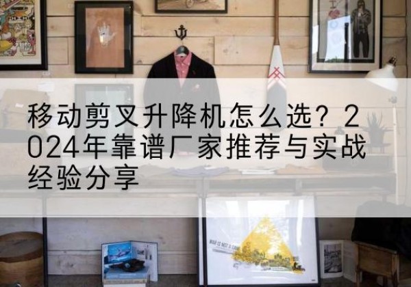 监利升降平台厂家推荐-移动剪叉升降机怎么选？2024年靠谱厂家推荐与实战经验分享